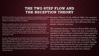 THE TWO STEP FLOW AND
THE RECEPTION THEORY
The Two step flow was introduced originally as the Hypodermic needle
theory but became slightly difficult in interpreting the relationship
between a media text and its audience.
The two step flow refers to the way in which information regarding
media texts transfers to other people, for example between social
groups at school or in the workplace. Hence why it is called the two
step flow as it works as a pattern – the first person comes to know
some information through the media which they pass on down to a
second person and so on. Eventually a mass of people know and it in a
sense goes ‘viral.’
It came about through the political work of Paul Lazarsfeld, Bernard
Berelson, and Hazel Gaudet in their 1940 presidential election, when
they published the result in a newspaper. They found that information
flows from the text to ‘opinion leaders’ which is then passed on to other
people, who are now influenced by everyone else's views on the text.
For example, one person may have seen a film and hated it and then
told a friend this; influencing their actions of whether or not they
should watch it.
Reception Theory: In the 1980s & 1990s, the reception
theory was introduced the analyse and interpret how a
text is received even further, also affecting their age,
gender, ethnicity and class.
The reception theory is based on Stuart Hill’s work of
encoding and decoding – where the text is encoded (put
together) by the producer and decoded (taken apart) by
the reader. However, the readers way of decoding the
text is not passive yet interpret its meanings based on
their own cultural background and experiences. This
means that the meaning of the text is created through
the relationship between the text and reader, rather
than being within the text itself. It is a process of
‘negotiation’ and ‘opposition’ from the audience.
 