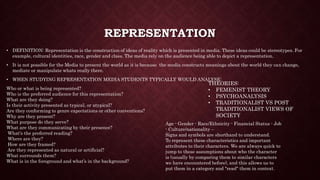 • DEFINITION: Representation is the construction of ideas of reality which is presented in media. These ideas could be stereotypes. For
example, cultural identities, race, gender and class. The media rely on the audience being able to depict a representation.
• It is not possible for the Media to present the world as it is because the media constructs meanings about the world they can change,
mediate or manipulate whats really there.
• WHEN STUDYING REPRESENTATION MEDIA STUDENTS TYPICALLY WOULD ANALYSE:
Who or what is being represented?
Who is the preferred audience for this representation?
What are they doing?
Is their activity presented as typical, or atypical?
Are they conforming to genre expectations or other conventions?
Why are they present?
What purpose do they serve?
What are they communicating by their presence?
What's the preferred reading?
Where are they?
How are they framed?
Are they represented as natural or artificial?
What surrounds them?
What is in the foreground and what’s in the background?
REPRESENTATION
THEORIES:
• FEMENIST THEORY
• PSYCHOANALYSIS
• TRADITIONALIST VS POST
TRADITIONALIST VIEWS OF
SOCIETY
Age - Gender - Race/Ethnicity - Financial Status - Job
- Culture/nationality –
Signs and symbols are shorthand to understand.
To represent these characteristics and important
attributes to their characters. We are always quick to
jump to these assumptions about who the character
is (usually by comparing them to similar characters
we have encountered before), and this allows us to
put them in a category and "read" them in context.
 