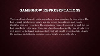 GAMESHOW REPRESENTATIONS
• The type of host chosen to host a gameshow is very important for quiz shows. The
host is small link between shows, and the person the audience most closely
identifies with and recognises. The contestants change from week-to-week but the
host usually stays the same. Hosts are often chosen because they are already very
well known by the target audience. Each host will should present certain ideas to
the audience and attract a certain group of people to watch the show.
 