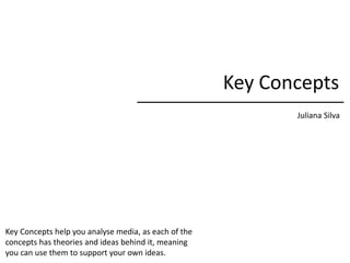 Key Concepts
Juliana Silva
Key Concepts help you analyse media, as each of the
concepts has theories and ideas behind it, meaning
you can use them to support your own ideas.
 