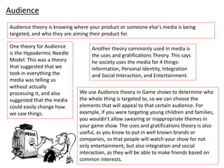 Audience
Audience theory is knowing where your product or someone else's media is being
targeted, and who they are aiming their product for.
One theory for Audience
is the Hypodermic Needle
Model. This was a theory
that suggested that we
took in everything the
media was telling us
without actually
processing it, and also
suggested that the media
could easily change how
we saw things.
Another theory commonly used in media is
the uses and gratifications Theory. This says
he society uses the media for 4 things:
Information, Personal Identity, Integration
and Social Interaction, and Entertainment.
We use Audience theory in Game shows to determine who
the whole thing is targeted to, so we can choose the
elements that will appeal to that certain audience. For
example, if you were targeting young children and families,
you wouldn’t allow swearing or inappropriate themes in
your game show. The uses and gratifications theory is also
useful, as you know to put in well known brands or
companies, so that people will watch your show for not
only entertainment, but also integration and social
interaction, as they will be able to make friends based on
common interests.
 