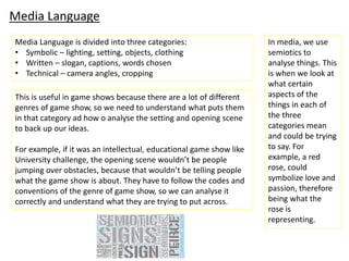 Media Language
Media Language is divided into three categories:
• Symbolic – lighting, setting, objects, clothing
• Written – slogan, captions, words chosen
• Technical – camera angles, cropping
In media, we use
semiotics to
analyse things. This
is when we look at
what certain
aspects of the
things in each of
the three
categories mean
and could be trying
to say. For
example, a red
rose, could
symbolize love and
passion, therefore
being what the
rose is
representing.
This is useful in game shows because there are a lot of different
genres of game show, so we need to understand what puts them
in that category ad how o analyse the setting and opening scene
to back up our ideas.
For example, if it was an intellectual, educational game show like
University challenge, the opening scene wouldn’t be people
jumping over obstacles, because that wouldn’t be telling people
what the game show is about. They have to follow the codes and
conventions of the genre of game show, so we can analyse it
correctly and understand what they are trying to put across.
 
