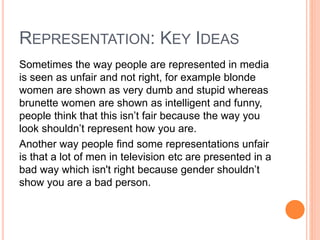REPRESENTATION: KEY IDEAS
Sometimes the way people are represented in media
is seen as unfair and not right, for example blonde
women are shown as very dumb and stupid whereas
brunette women are shown as intelligent and funny,
people think that this isn’t fair because the way you
look shouldn’t represent how you are.
Another way people find some representations unfair
is that a lot of men in television etc are presented in a
bad way which isn't right because gender shouldn’t
show you are a bad person.
 