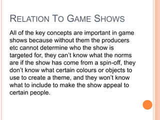 RELATION TO GAME SHOWS
All of the key concepts are important in game
shows because without them the producers
etc cannot determine who the show is
targeted for, they can’t know what the norms
are if the show has come from a spin-off, they
don’t know what certain colours or objects to
use to create a theme, and they won’t know
what to include to make the show appeal to
certain people.
 