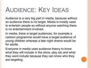 AUDIENCE: KEY IDEAS
Audience is a very big part in media, because without
an audience there is no target. Media is mostly used
to entertain people so without anyone watching there
is no entertainment involved.
In media, there is target audiences, for example a
cartoon programme would have a target audience of
young children whereas a late night drama would be
for adults.
Everyone in media uses audience theory to know
what they will include in the show, play etc and what
they wont include because they can know who they
are targeting.
 