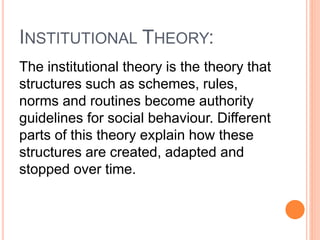INSTITUTIONAL THEORY:
The institutional theory is the theory that
structures such as schemes, rules,
norms and routines become authority
guidelines for social behaviour. Different
parts of this theory explain how these
structures are created, adapted and
stopped over time.
 