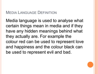 MEDIA LANGUAGE DEFINITION
Media language is used to analyse what
certain things mean in media and if they
have any hidden meanings behind what
they actually are. For example the
colour red can be used to represent love
and happiness and the colour black can
be used to represent evil and bad.
 