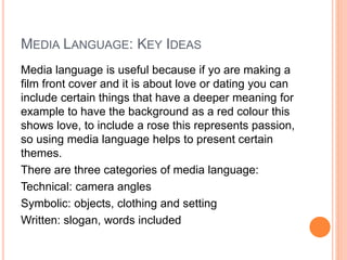 MEDIA LANGUAGE: KEY IDEAS
Media language is useful because if yo are making a
film front cover and it is about love or dating you can
include certain things that have a deeper meaning for
example to have the background as a red colour this
shows love, to include a rose this represents passion,
so using media language helps to present certain
themes.
There are three categories of media language:
Technical: camera angles
Symbolic: objects, clothing and setting
Written: slogan, words included
 