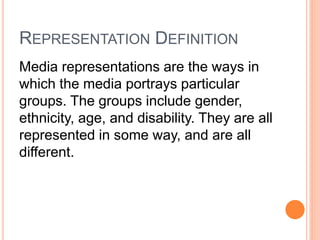 REPRESENTATION DEFINITION
Media representations are the ways in
which the media portrays particular
groups. The groups include gender,
ethnicity, age, and disability. They are all
represented in some way, and are all
different.
 