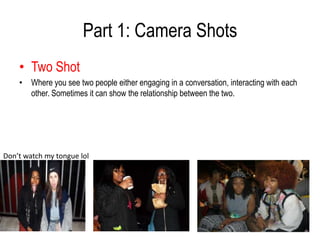 Part 1: Camera Shots
    • Two Shot
    • Where you see two people either engaging in a conversation, interacting with each
      other. Sometimes it can show the relationship between the two.




Don’t watch my tongue lol
 
