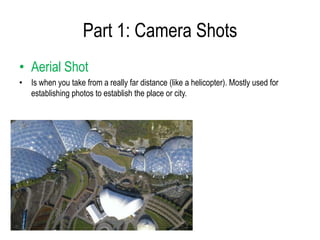 Part 1: Camera Shots
• Aerial Shot
• Is when you take from a really far distance (like a helicopter). Mostly used for
  establishing photos to establish the place or city.
 