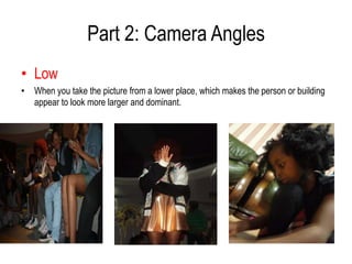 Part 2: Camera Angles
• Low
• When you take the picture from a lower place, which makes the person or building
  appear to look more larger and dominant.
 