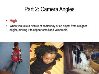 Part 2: Camera Angles
• High
• When you take a picture of somebody or an object from a higher
  angler, making it to appear small and vulnerable.
 