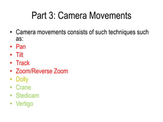 Part 3: Camera Movements
• Camera movements consists of such techniques such
  as:
• Pan
• Tilt
• Track
• Zoom/Reverse Zoom
• Dolly
• Crane
• Stedicam
• Vertigo
 