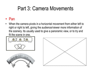 Part 3: Camera Movements
• Pan
• When the camera pivots in a horizontal movement from either left to
  right or right to left, giving the audience/viewer more information of
  the scenery. Its usually used to give a panoramic view, or to try and
  fit the scene in one.
 