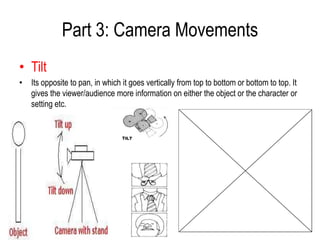Part 3: Camera Movements
• Tilt
• Its opposite to pan, in which it goes vertically from top to bottom or bottom to top. It
  gives the viewer/audience more information on either the object or the character or
  setting etc.
 