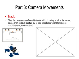 Part 3: Camera Movements
• Track
• When the camera moves from side to side without pivoting to follow the person
  moving or an object. It can turn out to be a smooth movement from side to
  side, frontwards, backwards etc.
 