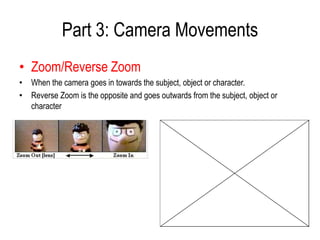 Part 3: Camera Movements
• Zoom/Reverse Zoom
• When the camera goes in towards the subject, object or character.
• Reverse Zoom is the opposite and goes outwards from the subject, object or
  character
 