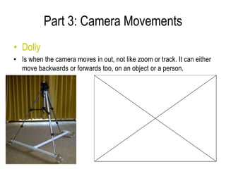 Part 3: Camera Movements
• Dolly
• Is when the camera moves in out, not like zoom or track. It can either
  move backwards or forwards too, on an object or a person.
 