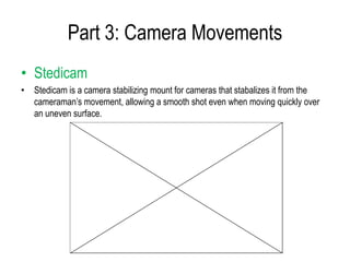 Part 3: Camera Movements
• Stedicam
• Stedicam is a camera stabilizing mount for cameras that stabalizes it from the
  cameraman’s movement, allowing a smooth shot even when moving quickly over
  an uneven surface.
 