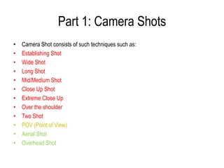 Part 1: Camera Shots
•   Camera Shot consists of such techniques such as:
•   Establishing Shot
•   Wide Shot
•   Long Shot
•   Mid/Medium Shot
•   Close Up Shot
•   Extreme Close Up
•   Over the shoulder
•   Two Shot
•   POV (Point of View)
•   Aerial Shot
•   Overhead Shot
 
