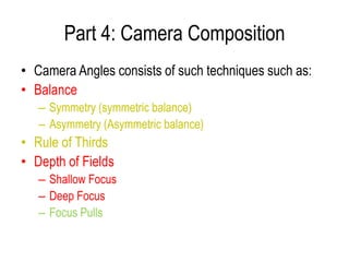 Part 4: Camera Composition
• Camera Angles consists of such techniques such as:
• Balance
   – Symmetry (symmetric balance)
   – Asymmetry (Asymmetric balance)
• Rule of Thirds
• Depth of Fields
   – Shallow Focus
   – Deep Focus
   – Focus Pulls
 