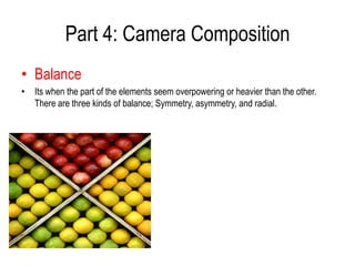 Part 4: Camera Composition
• Balance
• Its when the part of the elements seem overpowering or heavier than the other.
  There are three kinds of balance; Symmetry, asymmetry, and radial.
 