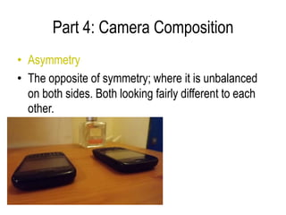 Part 4: Camera Composition
• Asymmetry
• The opposite of symmetry; where it is unbalanced
  on both sides. Both looking fairly different to each
  other.
 