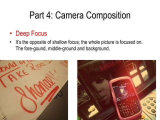 Part 4: Camera Composition
• Deep Focus
• It’s the opposite of shallow focus; the whole picture is focused on.
  The fore-gound, middle-ground and background.
 