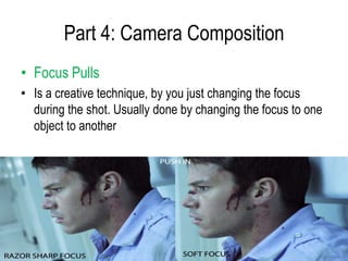 Part 4: Camera Composition
• Focus Pulls
• Is a creative technique, by you just changing the focus
  during the shot. Usually done by changing the focus to one
  object to another
 