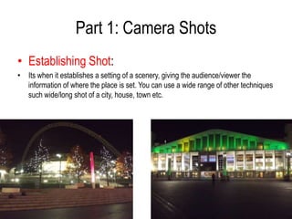 Part 1: Camera Shots
• Establishing Shot:
• Its when it establishes a setting of a scenery, giving the audience/viewer the
  information of where the place is set. You can use a wide range of other techniques
  such wide/long shot of a city, house, town etc.
 