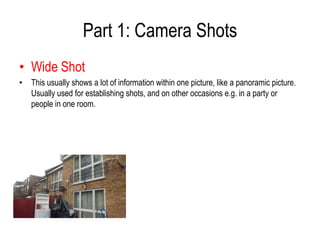 Part 1: Camera Shots
• Wide Shot
• This usually shows a lot of information within one picture, like a panoramic picture.
  Usually used for establishing shots, and on other occasions e.g. in a party or
  people in one room.
 