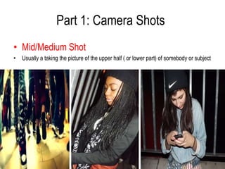 Part 1: Camera Shots
• Mid/Medium Shot
• Usually a taking the picture of the upper half ( or lower part) of somebody or subject
 