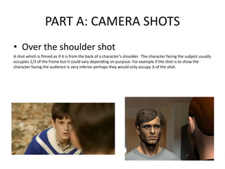 PART A: CAMERA SHOTS
• Over the shoulder shot
A shot which is filmed as if it is from the back of a character’s shoulder. The character facing the subject usually
occupies 1/3 of the frame but it could vary depending on purpose. For example if the shot is to show the
character facing the audience is very inferior perhaps they would only occupy ¼ of the shot.
 