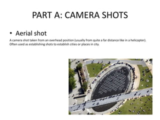 PART A: CAMERA SHOTS
• Aerial shot
A camera shot taken from an overhead position (usually from quite a far distance like in a helicopter).
Often used as establishing shots to establish cities or places in city.
 