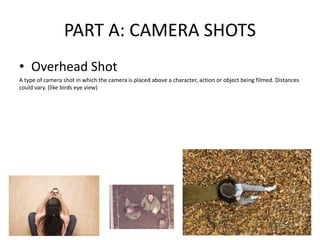 PART A: CAMERA SHOTS
• Overhead Shot
A type of camera shot in which the camera is placed above a character, action or object being filmed. Distances
could vary. (like birds eye view)
 