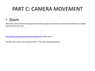 PART C: CAMERA MOVEMENT
• Zoom
When the camera feature zoom goes in towards an object or character to reveal more significance or detail.
Speed of zoom can vary.
http://www.youtube.com/watch?v=ni5LdzvLY7o slower zoom
Example: fast zoom in on characters face in ‘The Ring’ opening sequence
 