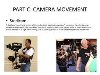 PART C: CAMERA MOVEMENT
• Stedicam
A stabilizing mount for a camera which mechanically isolates the operator’s movement from the camera,
allowing a very smooth shot even when operator is moving quickly or on uneven surface. Used when tripod
cannot be used or at high action filming such as sporting events so there is not shaky camera movements.
 
