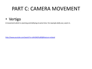 PART C: CAMERA MOVEMENT
• Vertigo
A movement which is zooming and dollying at same time. For example dolly out, zoom in.
http://www.youtube.com/watch?v=nAhGM2Fyl8Q&feature=related
 