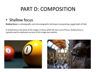 PART D: COMPOSITION
• Shallow focus
Shallow focus is a photographic and cinematographic technique incorporating a small depth of field.
In shallow focus one plane of the image is in focus while the rest is out of focus. Shallow focus is
typically used to emphasize one part of the image over another.
 