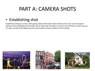 PART A: CAMERA SHOTS
• Establishing shot
Establishes setting of a scene, often giving viewer information about where scene is set. Can be range of
distances from wide/long shot of whole city or wide shot of a place in a city or shot of house or even close up
of a sign. Usually at the beginning of a scene to give clarity to audience of the setting.
 