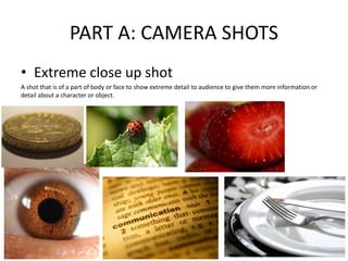 PART A: CAMERA SHOTS
• Extreme close up shot
A shot that is of a part of body or face to show extreme detail to audience to give them more information or
detail about a character or object.
 