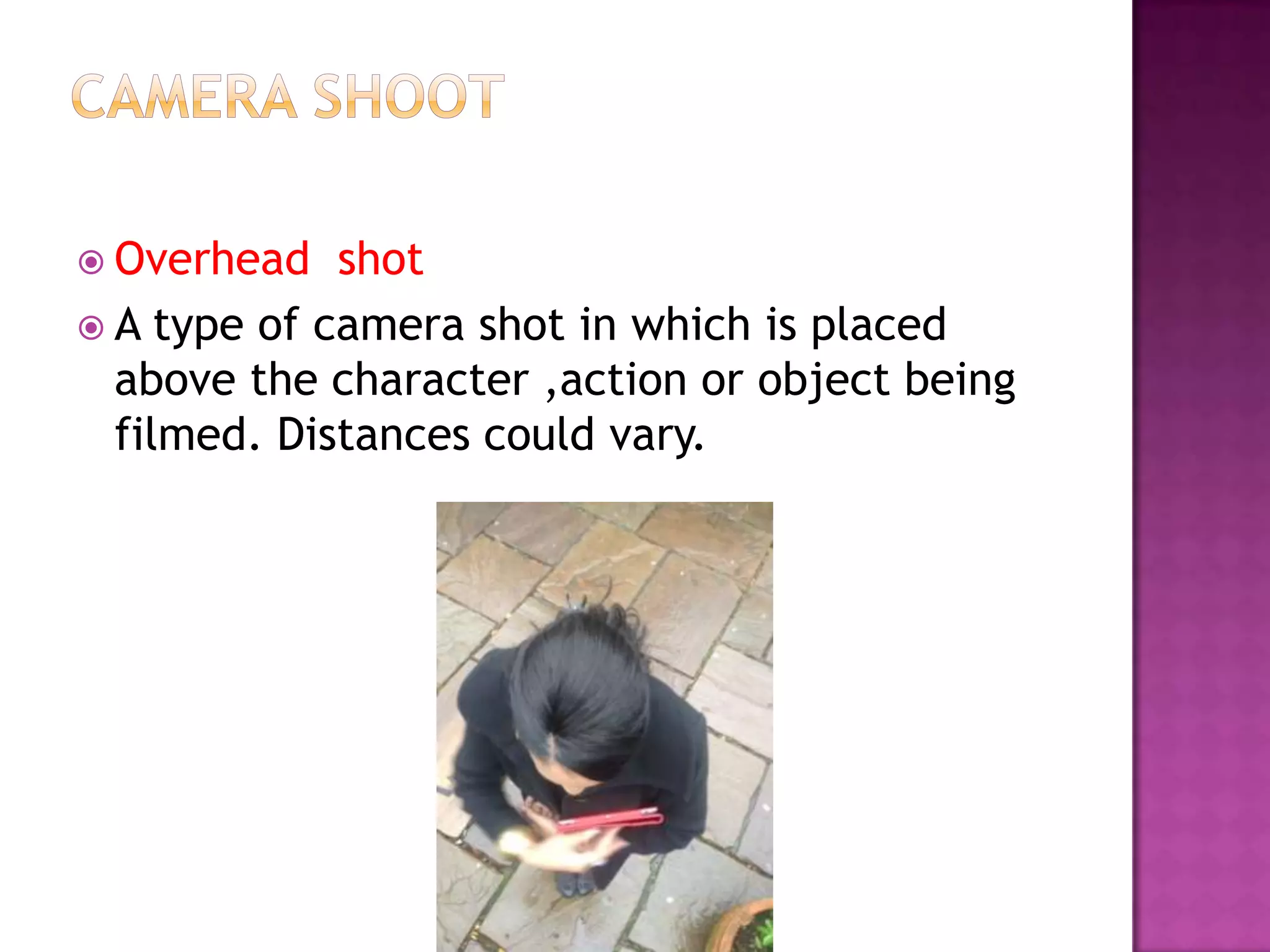  Overhead   shot
 A type of camera shot in which is placed
  above the character ,action or object being
  filmed. Distances could vary.
 
