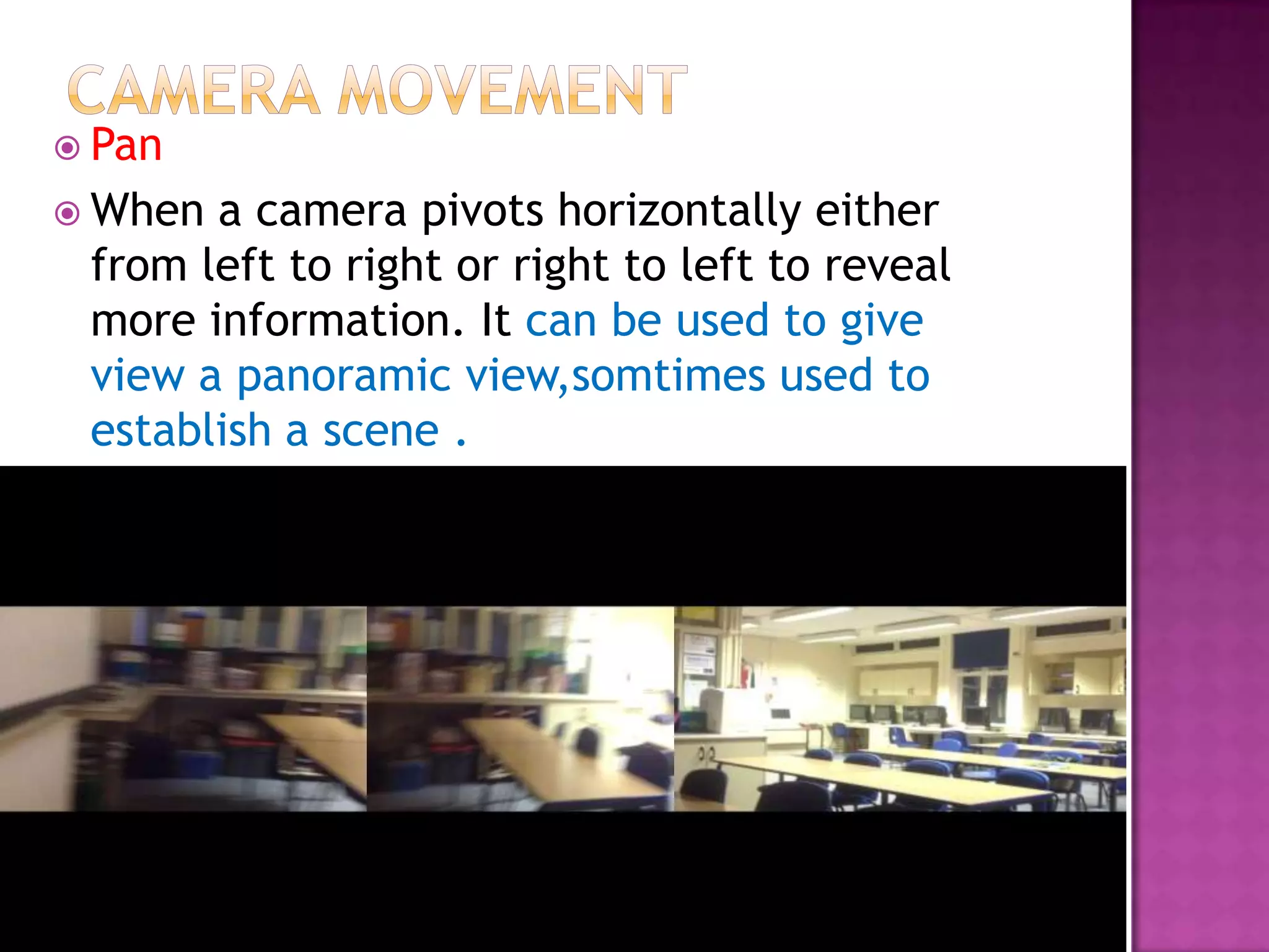 Pan
 When a camera pivots horizontally either
 from left to right or right to left to reveal
 more information. It can be used to give
 view a panoramic view,somtimes used to
 establish a scene .
 