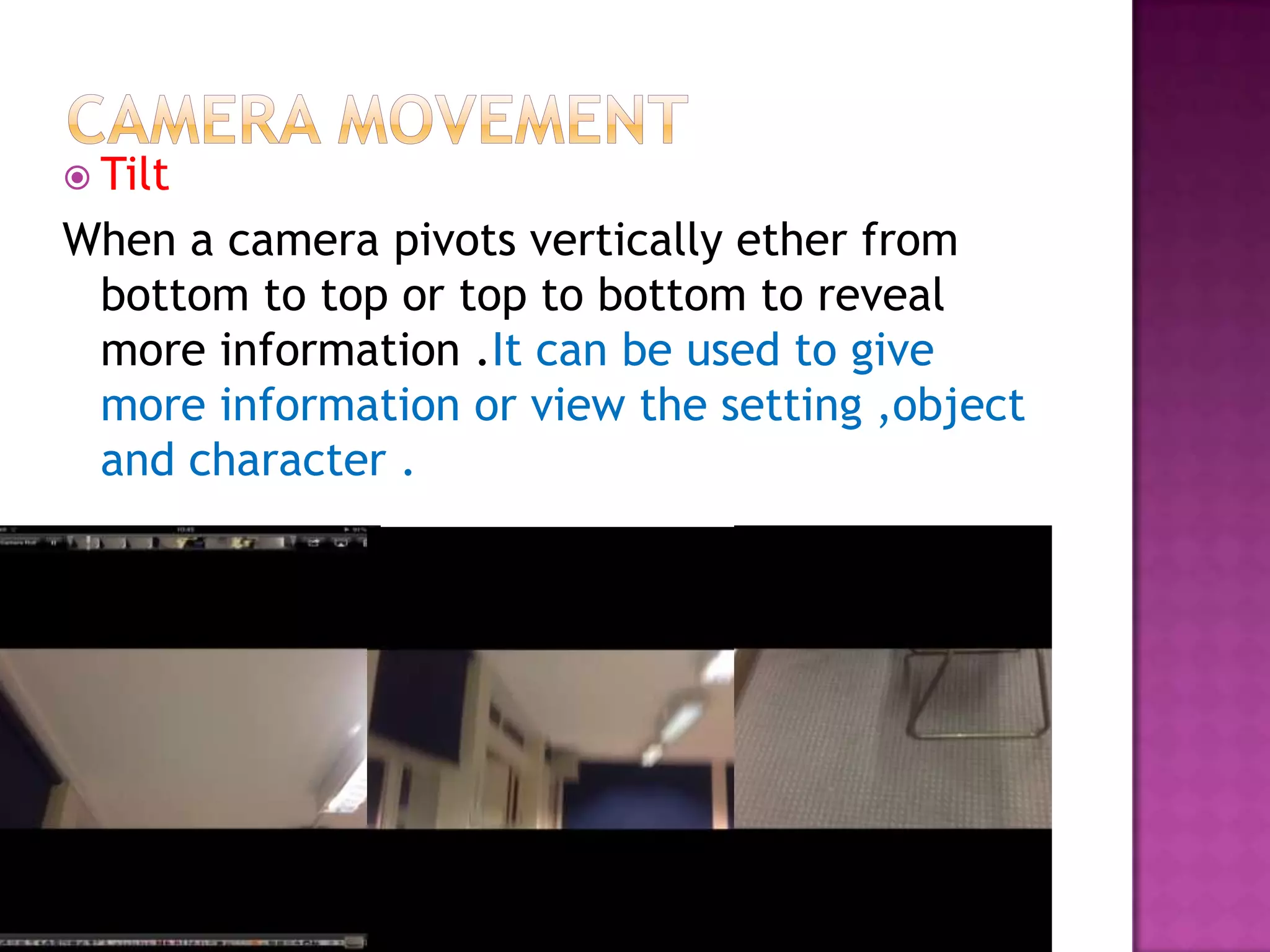  Tilt
When a camera pivots vertically ether from
 bottom to top or top to bottom to reveal
 more information .It can be used to give
 more information or view the setting ,object
 and character .
 