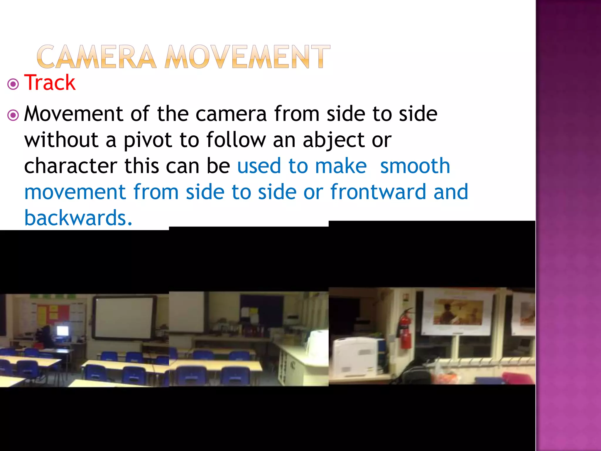  Track
 Movement  of the camera from side to side
 without a pivot to follow an abject or
 character this can be used to make smooth
 movement from side to side or frontward and
 backwards.
 