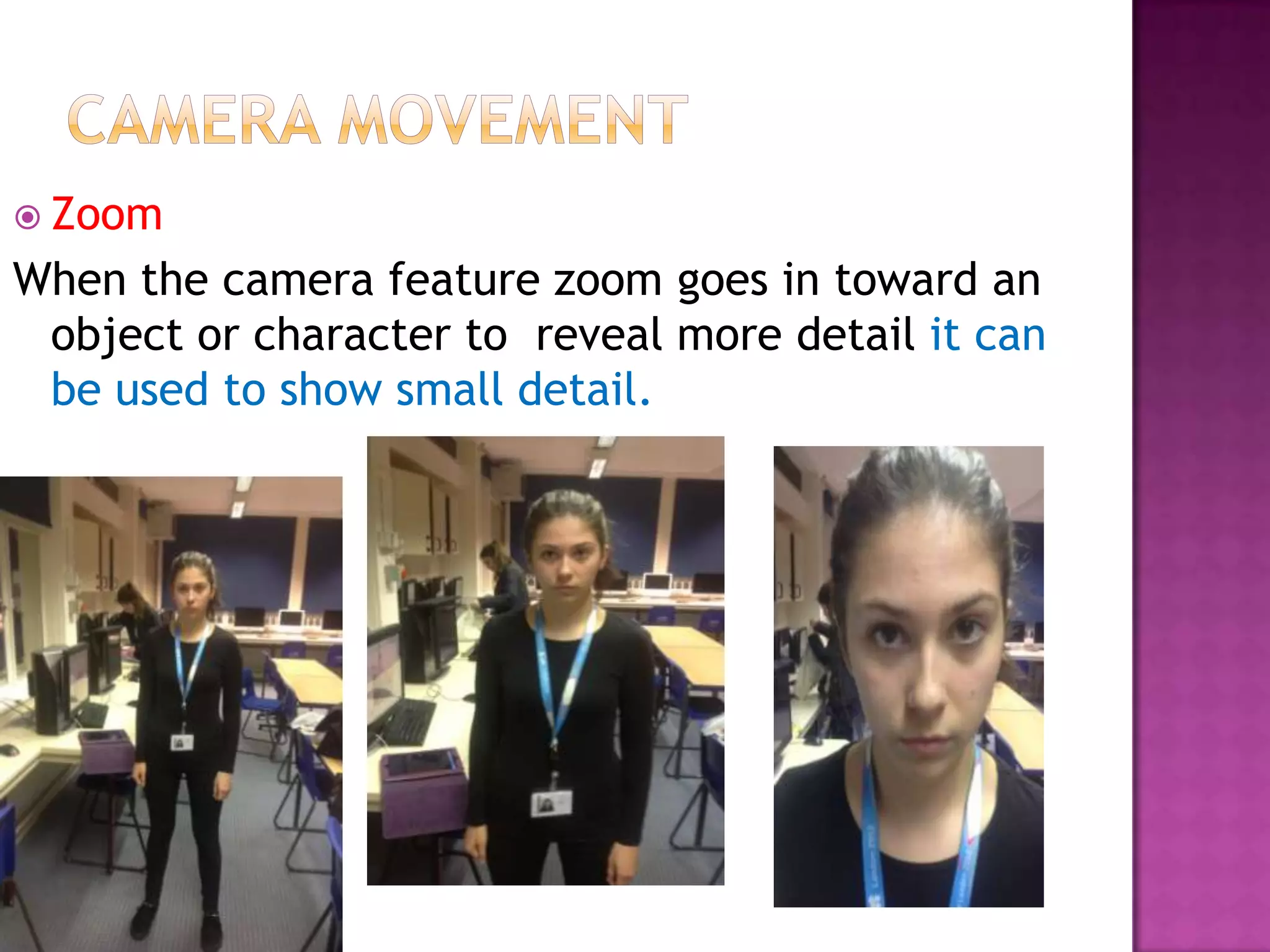  Zoom
When the camera feature zoom goes in toward an
 object or character to reveal more detail it can
 be used to show small detail.
 