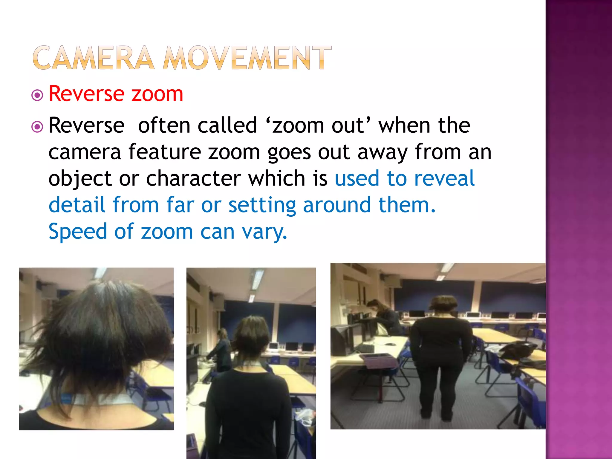  Reverse  zoom
 Reverse often called ‘zoom out’ when the
  camera feature zoom goes out away from an
  object or character which is used to reveal
  detail from far or setting around them.
  Speed of zoom can vary.
 