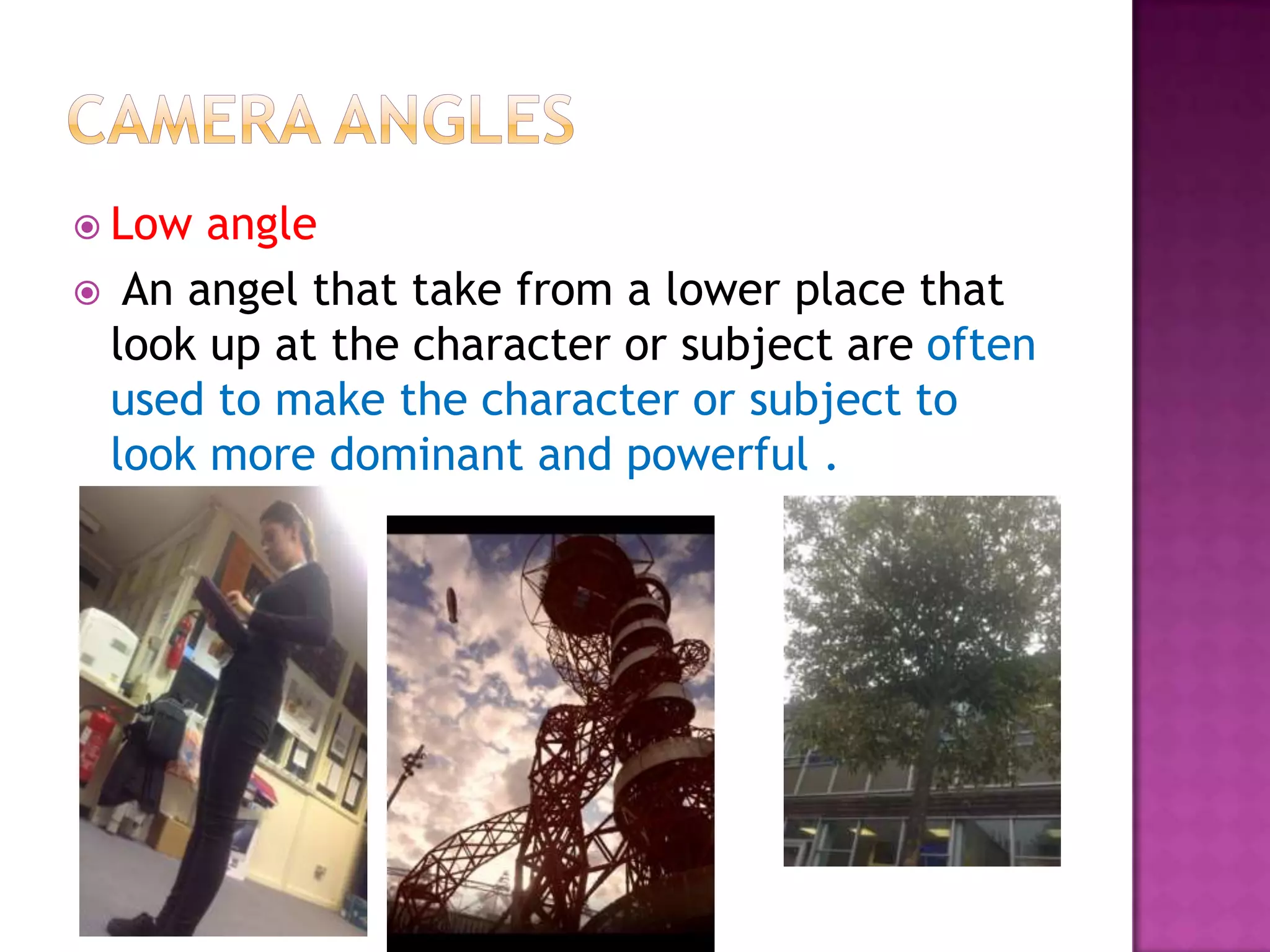  Low angle
 An angel that take from a lower place that
 look up at the character or subject are often
 used to make the character or subject to
 look more dominant and powerful .
 
