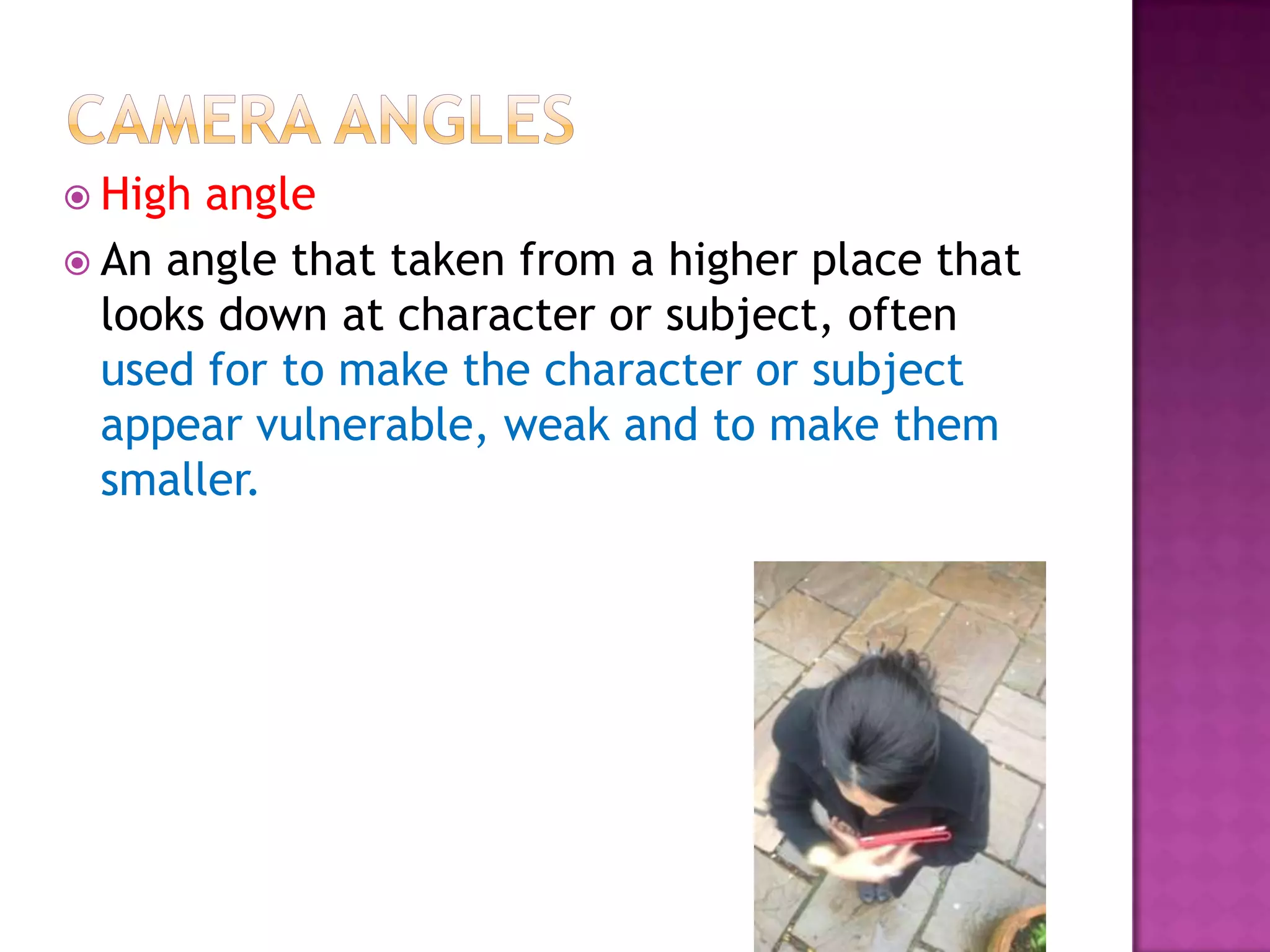  High angle
 An angle that taken from a higher place that
  looks down at character or subject, often
  used for to make the character or subject
  appear vulnerable, weak and to make them
  smaller.
 